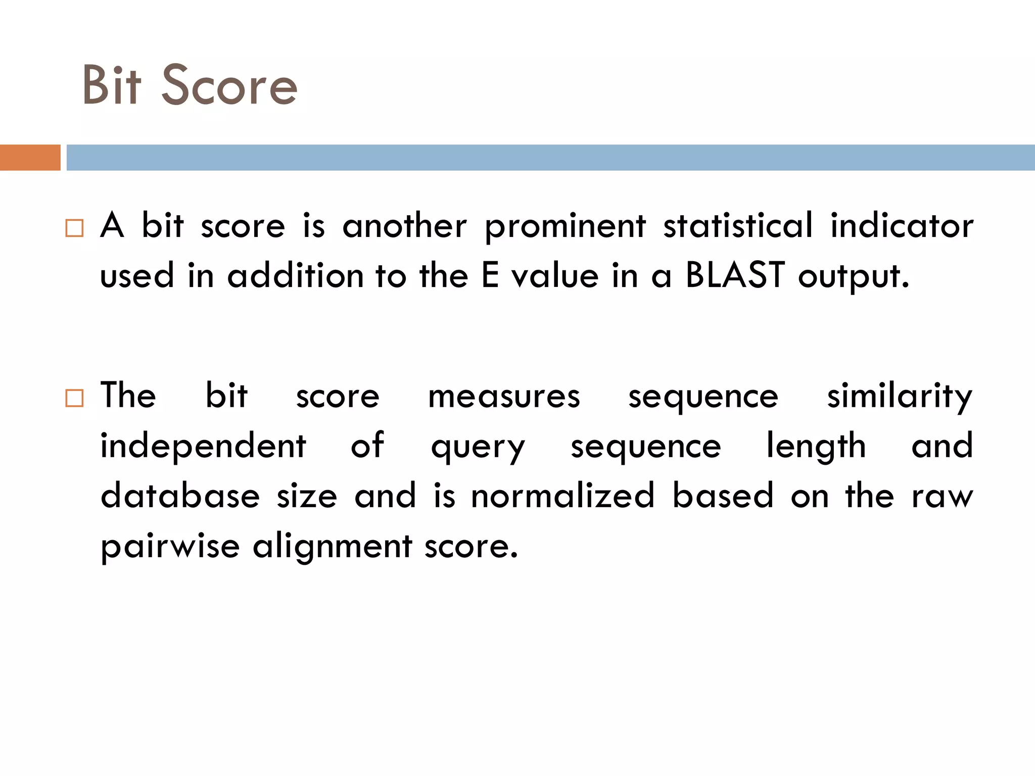 Bit Score




A bit score is another prominent statistical indicator
used in addition to the E value in a BLAST output.
The bit score measures sequence similarity
independent of query sequence length and
database size and is normalized based on the raw
pairwise alignment score.

 