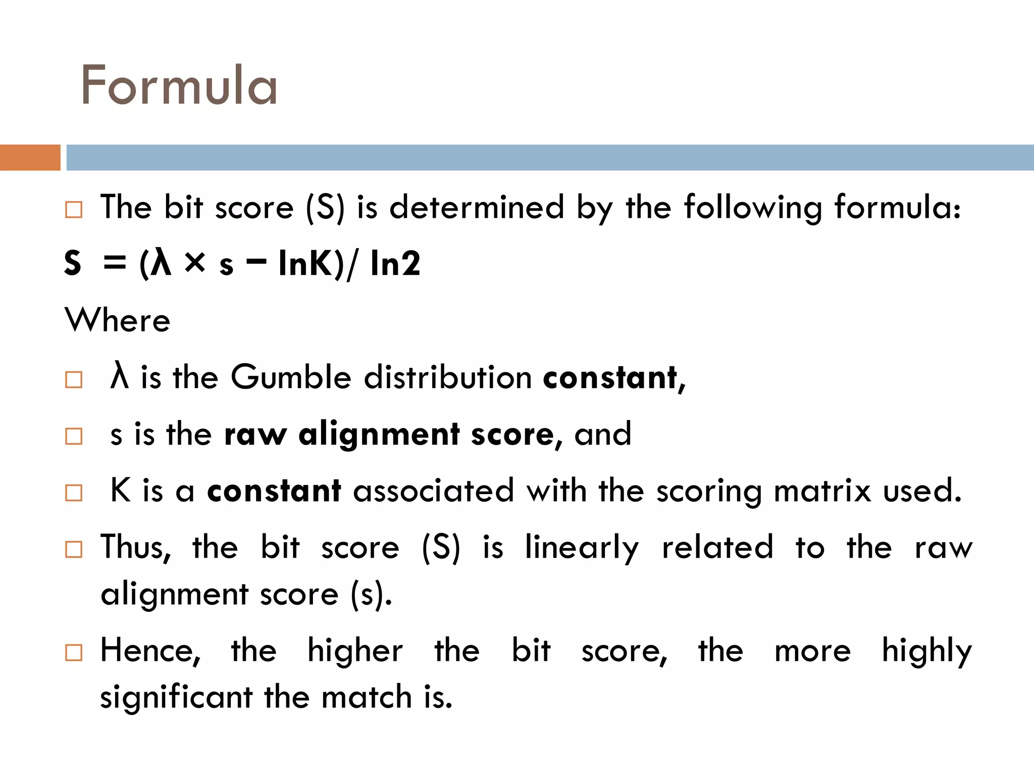 Formula
The bit score (S) is determined by the following formula:
S = (λ × s − lnK)/ ln2
Where
 λ is the Gumble distribution constant,
 s is the raw alignment score, and
 K is a constant associated with the scoring matrix used.
 Thus, the bit score (S) is linearly related to the raw
alignment score (s).
 Hence, the higher the bit score, the more highly
significant the match is.


 
