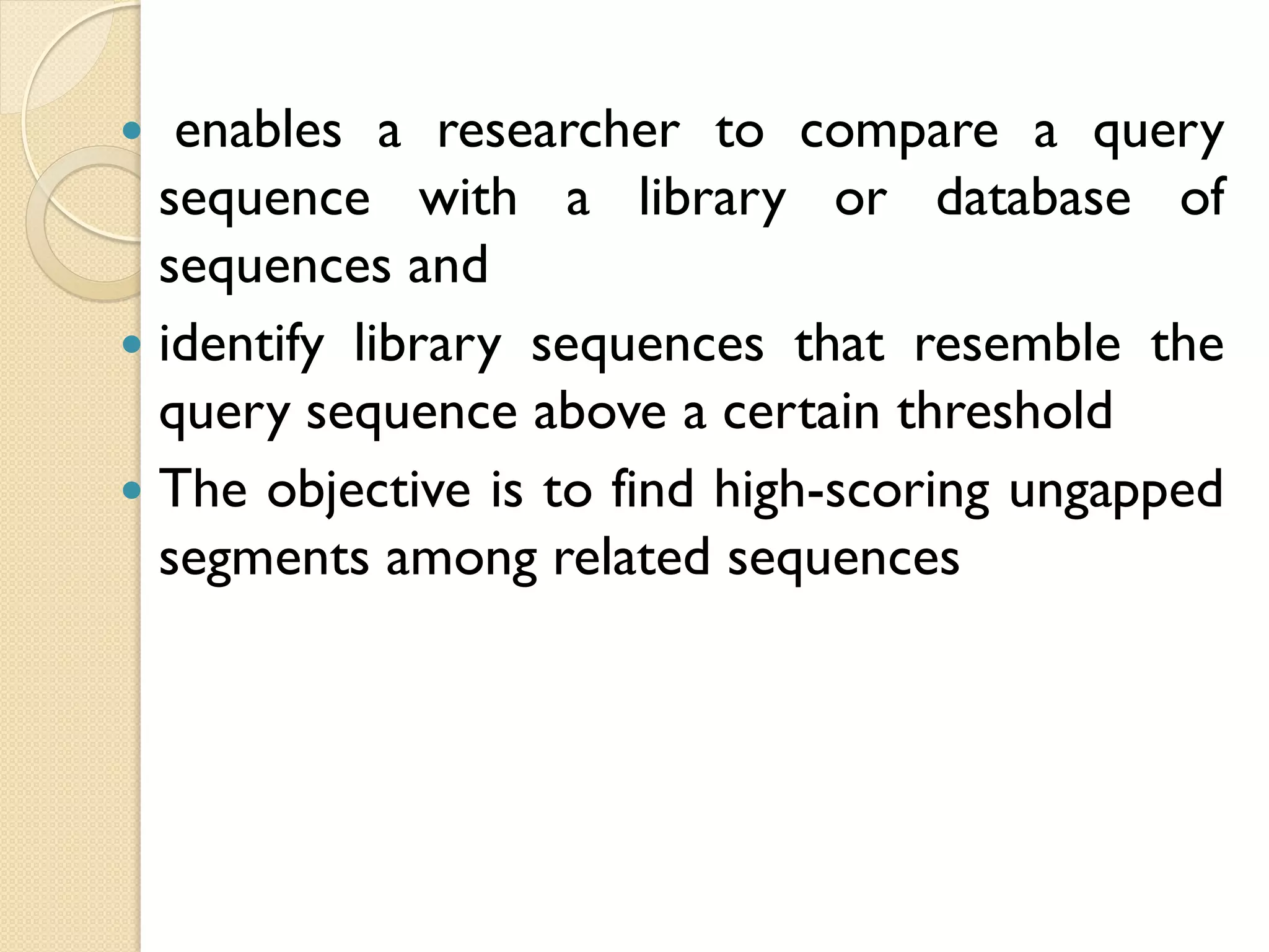 enables a researcher to compare a query
sequence with a library or database of
sequences and
 identify library sequences that resemble the
query sequence above a certain threshold
 The objective is to find high-scoring ungapped
segments among related sequences


 