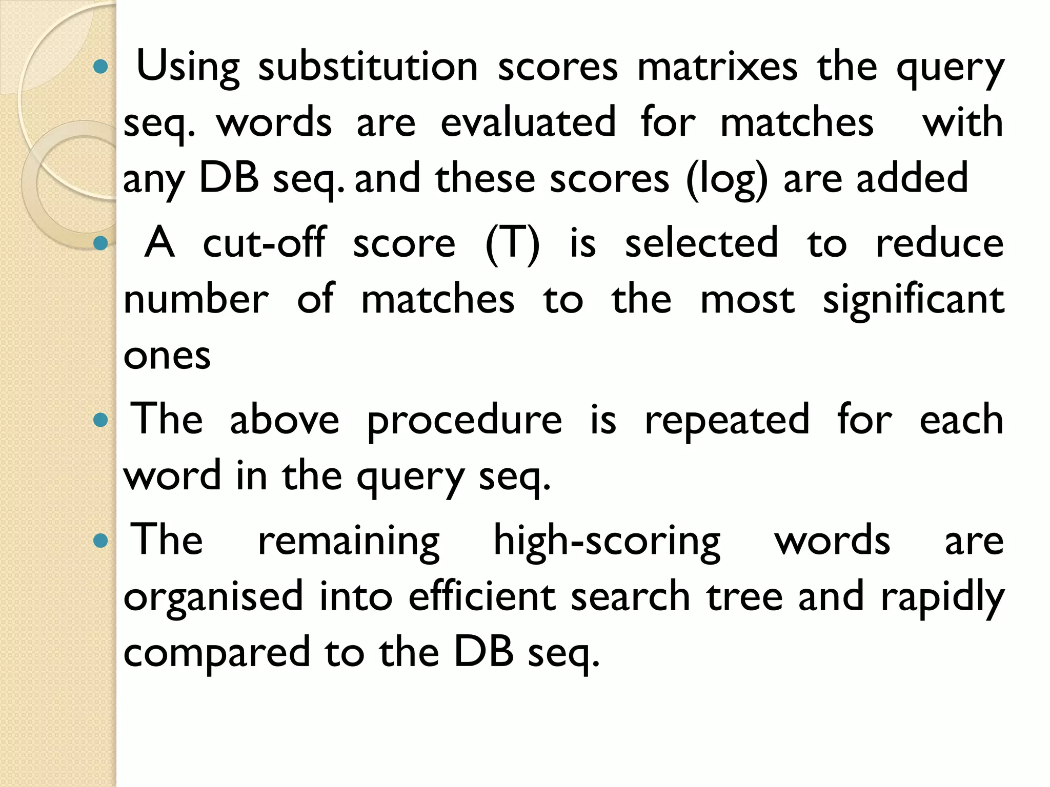 Using substitution scores matrixes the query
seq. words are evaluated for matches with
any DB seq. and these scores (log) are added
 A cut-off score (T) is selected to reduce
number of matches to the most significant
ones
 The above procedure is repeated for each
word in the query seq.
 The remaining high-scoring words are
organised into efficient search tree and rapidly
compared to the DB seq.


 