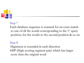 Step 7
Each database sequence is scanned for an exact match
to one of all the words corresponding to the 1st
query
position, for the words to the second position & so on
Step 8
Alignment is extended in each direction
HSP (High-scoring segment pair) which has larger
score than the original word
 