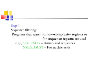 Step 1
Sequence filtering:
Programs that search for low-complexity regions or
for sequence repeats are used
e.g.., SEG, PSEG – Amino acid sequences
NSEG, DUST – For nucleic acids
 
