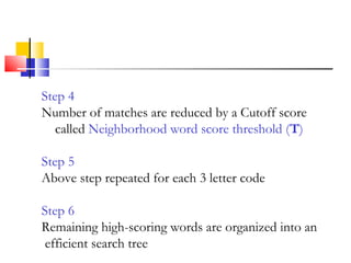 Step 4
Number of matches are reduced by a Cutoff score
called Neighborhood word score threshold (T)
Step 5
Above step repeated for each 3 letter code
Step 6
Remaining high-scoring words are organized into an
efficient search tree
 