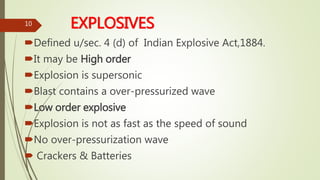 EXPLOSIVES
Defined u/sec. 4 (d) of Indian Explosive Act,1884.
It may be High order
Explosion is supersonic
Blast contains a over-pressurized wave
Low order explosive
Explosion is not as fast as the speed of sound
No over-pressurization wave
 Crackers & Batteries
10
 