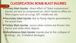 CLASSIFICATION: BOMB BLAST INJURIES
Primary blast injuries: direct effect of “blast overpressure.”
Injuries are due to compressed air, which tends to affect air –
filled organs such as Lungs, GIT, middle ear, etc.
Secondary blast injuries: due to flying objects generated by
the actual blast.
Tertiary Blast injuries: occurs when victims are thrown into
the air and strike other objects.
Miscellaneous blast injuries: injuries due to fire, collapse of
buildings , etc. (Collateral damages)
14
 