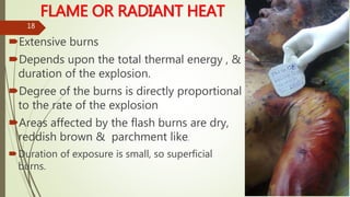 FLAME OR RADIANT HEAT
Extensive burns
Depends upon the total thermal energy , &
duration of the explosion.
Degree of the burns is directly proportional
to the rate of the explosion
Areas affected by the flash burns are dry,
reddish brown & parchment like.
Duration of exposure is small, so superficial
burns.
18
 