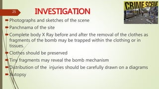 INVESTIGATION
Photographs and sketches of the scene
Panchnama of the site
Complete body X Ray before and after the removal of the clothes as
fragments of the bomb may be trapped within the clothing or in
tissues.
Clothes should be preserved
Tiny fragments may reveal the bomb mechanism
Distribution of the injuries should be carefully drawn on a diagrams
Autopsy
25
 