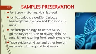 SAMPLES PRESERVATION
For tissue matching: Hair & blood
For Toxicology: Blood(for Carboxy
haemoglobin, Cyanide and Phosphorus),
urine
For Histopathology: to detect ARDS,
pulmonary contusion or myaoglobinuric
renal failure resulting from crush syndrome.
Trace evidences: Glass and other foreign
materials , clothing and foot wears.
30
 