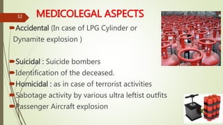 MEDICOLEGAL ASPECTS
Accidental (In case of LPG Cylinder or
Dynamite explosion )
Suicidal : Suicide bombers
Identification of the deceased.
Homicidal : as in case of terrorist activities
Sabotage activity by various ultra leftist outfits
Passenger Aircraft explosion
32
 