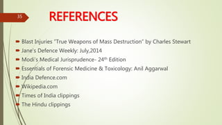 REFERENCES
 Blast Injuries ”True Weapons of Mass Destruction” by Charles Stewart
 Jane’s Defence Weekly: July,2014
 Modi’s Medical Jurisprudence- 24th Edition
 Essentials of Forensic Medicine & Toxicology: Anil Aggarwal
 India Defence.com
 Wikipedia.com
 Times of India clippings
 The Hindu clippings
35
 