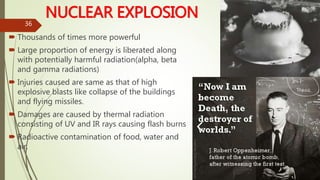 NUCLEAR EXPLOSION
 Thousands of times more powerful
 Large proportion of energy is liberated along
with potentially harmful radiation(alpha, beta
and gamma radiations)
 Injuries caused are same as that of high
explosive blasts like collapse of the buildings
and flying missiles.
 Damages are caused by thermal radiation
consisting of UV and IR rays causing flash burns
 Radioactive contamination of food, water and
air.
36
 
