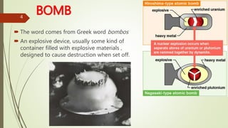 BOMB
 The word comes from Greek word bombos
 An explosive device, usually some kind of
container filled with explosive materials ,
designed to cause destruction when set off.
4
 