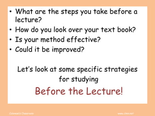 Coleman’s Classroom www.clmn.net
• What are the steps you take before a
lecture?
• How do you look over your text book?
• Is your method effective?
• Could it be improved?
Let’s look at some specific strategies
for studying
Before the Lecture!
 