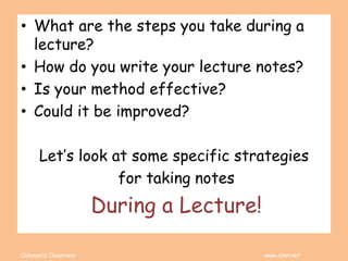 Coleman’s Classroom www.clmn.net
• What are the steps you take during a
lecture?
• How do you write your lecture notes?
• Is your method effective?
• Could it be improved?
Let’s look at some specific strategies
for taking notes
During a Lecture!
 