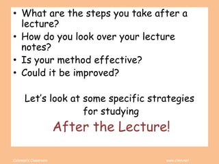 Coleman’s Classroom www.clmn.net
• What are the steps you take after a
lecture?
• How do you look over your lecture
notes?
• Is your method effective?
• Could it be improved?
Let’s look at some specific strategies
for studying
After the Lecture!
 