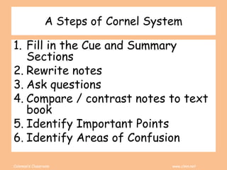 Coleman’s Classroom www.clmn.net
A Steps of Cornel System
1. Fill in the Cue and Summary
Sections
2. Rewrite notes
3. Ask questions
4. Compare / contrast notes to text
book
5. Identify Important Points
6. Identify Areas of Confusion
 