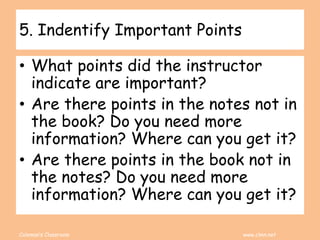 Coleman’s Classroom www.clmn.net
5. Indentify Important Points
• What points did the instructor
indicate are important?
• Are there points in the notes not in
the book? Do you need more
information? Where can you get it?
• Are there points in the book not in
the notes? Do you need more
information? Where can you get it?
 