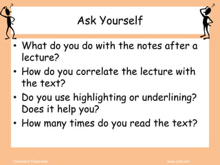 Coleman’s Classroom www.clmn.net
Ask Yourself
• What do you do with the notes after a
lecture?
• How do you correlate the lecture with
the text?
• Do you use highlighting or underlining?
Does it help you?
• How many times do you read the text?
 