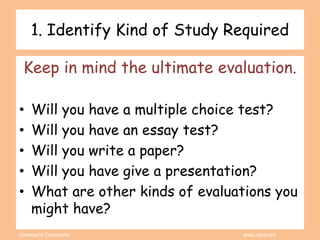 Coleman’s Classroom www.clmn.net
1. Identify Kind of Study Required
Keep in mind the ultimate evaluation.
• Will you have a multiple choice test?
• Will you have an essay test?
• Will you write a paper?
• Will you have give a presentation?
• What are other kinds of evaluations you
might have?
 