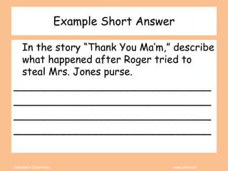 Coleman’s Classroom www.clmn.net
Example Short Answer
In the story “Thank You Ma’m,” describe
what happened after Roger tried to
steal Mrs. Jones purse.
_______________________________
_______________________________
_______________________________
_______________________________
 