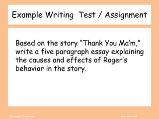 Coleman’s Classroom www.clmn.net
Example Writing Test / Assignment
Based on the story “Thank You Ma’m,”
write a five paragraph essay explaining
the causes and effects of Roger’s
behavior in the story.
 