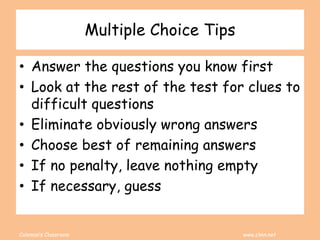 Coleman’s Classroom www.clmn.net
Multiple Choice Tips
• Answer the questions you know first
• Look at the rest of the test for clues to
difficult questions
• Eliminate obviously wrong answers
• Choose best of remaining answers
• If no penalty, leave nothing empty
• If necessary, guess
 
