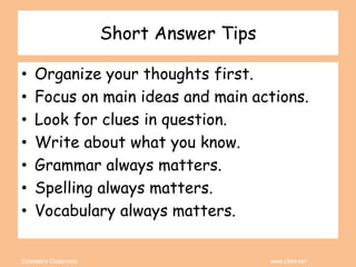 Coleman’s Classroom www.clmn.net
Short Answer Tips
• Organize your thoughts first.
• Focus on main ideas and main actions.
• Look for clues in question.
• Write about what you know.
• Grammar always matters.
• Spelling always matters.
• Vocabulary always matters.
 