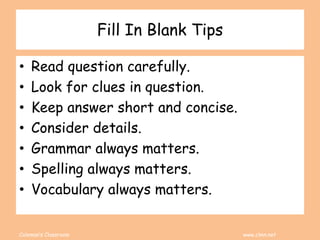 Coleman’s Classroom www.clmn.net
Fill In Blank Tips
• Read question carefully.
• Look for clues in question.
• Keep answer short and concise.
• Consider details.
• Grammar always matters.
• Spelling always matters.
• Vocabulary always matters.
 
