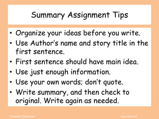 Coleman’s Classroom www.clmn.net
Summary Assignment Tips
• Organize your ideas before you write.
• Use Author’s name and story title in the
first sentence.
• First sentence should have main idea.
• Use just enough information.
• Use your own words; don’t quote.
• Write summary, and then check to
original. Write again as needed.
 