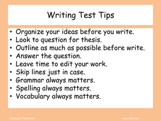 Coleman’s Classroom www.clmn.net
Writing Test Tips
• Organize your ideas before you write.
• Look to question for thesis.
• Outline as much as possible before write.
• Answer the question.
• Leave time to edit your work.
• Skip lines just in case.
• Grammar always matters.
• Spelling always matters.
• Vocabulary always matters.
 