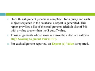 Once this alignment process is completed for a query and each
subject sequence in the database, a report is generated. This
report provides a list of those alignments (default size of 50)
with a value greater than the S cutoff value.
 Those alignments whose score is above the cutoff are called a
High Scoring Segment Pair (HSP).
 For each alignment reported, an Expect (e) Value is reported.
 