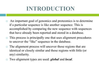 INTRODUCTION
 An important goal of genomics and proteomics is to determine
if a particular sequence is like another sequence. This is
accomplished by comparing the new sequence with sequences
that have already been reported and stored in a database.
 This process is principally one that uses alignment procedures
to uncover the “like” sequence in the database.
 The alignment process will uncover those regions that are
identical or closely similar and those regions with little (or
any) similarity.
 Two alignment types are used: global and local.
 
