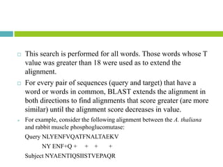  This search is performed for all words. Those words whose T
value was greater than 18 were used as to extend the
alignment.
 For every pair of sequences (query and target) that have a
word or words in common, BLAST extends the alignment in
both directions to find alignments that score greater (are more
similar) until the alignment score decreases in value.
 For example, consider the following alignment between the A. thaliana
and rabbit muscle phosphoglucomutase:
Query NLYENFVQATFNALTAEKV
NY ENF+Q + + + +
Subject NYAENTIQSIISTVEPAQR
 