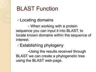 BLAST Function
Locating domains
- When working with a protein
sequence you can input it into BLAST, to
locate known domains within the sequence of
interest.
Establishing phylogeny
-Using the results received through
BLAST we can create a phylogenetic tree
using the BLAST web-page.
 