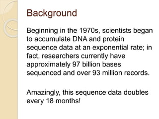 Background
Beginning in the 1970s, scientists began
to accumulate DNA and protein
sequence data at an exponential rate; in
fact, researchers currently have
approximately 97 billion bases
sequenced and over 93 million records.
Amazingly, this sequence data doubles
every 18 months!
 
