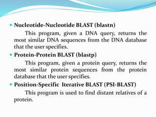  Nucleotide-Nucleotide BLAST (blastn)
This program, given a DNA query, returns the
most similar DNA sequences from the DNA database
that the user specifies.
 Protein-Protein BLAST (blastp)
This program, given a protein query, returns the
most similar protein sequences from the protein
database that the user specifies.
 Position-Specific Iterative BLAST (PSI-BLAST)
This program is used to find distant relatives of a
protein.
 