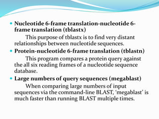  Nucleotide 6-frame translation-nucleotide 6-
frame translation (tblastx)
This purpose of tblastx is to find very distant
relationships between nucleotide sequences.
 Protein-nucleotide 6-frame translation (tblastn)
This program compares a protein query against
the all six reading frames of a nucleotide sequence
database.
 Large numbers of query sequences (megablast)
When comparing large numbers of input
sequences via the command-line BLAST, ‘megablast’ is
much faster than running BLAST multiple times.
 