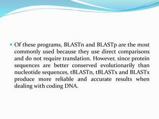  Of these programs, BLASTn and BLASTp are the most
commonly used because they use direct comparisons
and do not require translation. However, since protein
sequences are better conserved evolutionarily than
nucleotide sequences, tBLASTn, tBLASTx and BLASTx
produce more reliable and accurate results when
dealing with coding DNA.
 