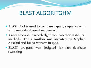 BLAST ALGORITGHM
 BLAST Tool is used to compare a query sequence with
a library or database of sequences.
 It uses a heuristic search algorithm based on statistical
methods. The algorithm was invented by Stephen
Altschul and his co-workers in 1990.
 BLAST program was designed for fast database
searching.
 