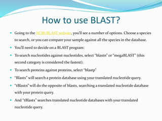 How to use BLAST?
 Going to the NCBI/BLAST website, you’ll see a number of options. Choose a species
to search, or you can compare your sample against all the species in the database.
 You’ll need to decide on a BLAST program:
 To search nucleotides against nucleotides, select “blastn” or “megaBLAST” (this
second category is considered the fastest).
 To search proteins against proteins, select “blastp”
 “Blastx” will search a protein database using your translated nucleotide query.
 “tBlastn” will do the opposite of blastx, searching a translated nucleotide database
with your protein query.
 And “tBlastx” searches translated nucleotide databases with your translated
nucleotide query.
 
