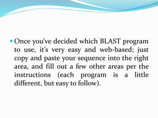  Once you’ve decided which BLAST program
to use, it’s very easy and web-based; just
copy and paste your sequence into the right
area, and fill out a few other areas per the
instructions (each program is a little
different, but easy to follow).
 