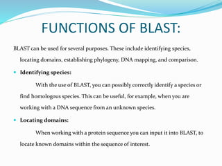 FUNCTIONS OF BLAST:
BLAST can be used for several purposes. These include identifying species,
locating domains, establishing phylogeny, DNA mapping, and comparison.
 Identifying species:
With the use of BLAST, you can possibly correctly identify a species or
find homologous species. This can be useful, for example, when you are
working with a DNA sequence from an unknown species.
 Locating domains:
When working with a protein sequence you can input it into BLAST, to
locate known domains within the sequence of interest.
 