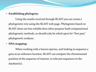  Establishing phylogeny:
Using the results received through BLAST you can create a
phylogenetic tree using the BLAST web-page. Phylogenies based on
BLAST alone are less reliable than other purpose-built computational
phylogenetic methods, so should only be relied upon for "first pass"
phylogenetic analyses.
 DNA mapping:
When working with a known species, and looking to sequence a
gene at an unknown location, BLAST can compare the chromosomal
position of the sequence of interest, to relevant sequences in the
database(s).
 