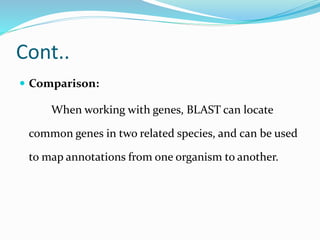 Cont..
 Comparison:
When working with genes, BLAST can locate
common genes in two related species, and can be used
to map annotations from one organism to another.
 
