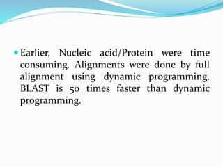 Earlier, Nucleic acid/Protein were time
consuming. Alignments were done by full
alignment using dynamic programming.
BLAST is 50 times faster than dynamic
programming.
 