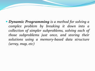  Dynamic Programming is a method for solving a
complex problem by breaking it down into a
collection of simpler subproblems, solving each of
those subproblems just once, and storing their
solutions using a memory-based data structure
(array, map, etc)
 