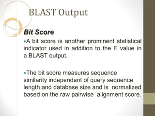 BLAST Output
Bit Score
A bit score is another prominent statistical
indicator used in addition to the E value in
a BLAST output.
The bit score measures sequence
similarity independent of query sequence
length and database size and is normalized
based on the raw pairwise alignment score.
 