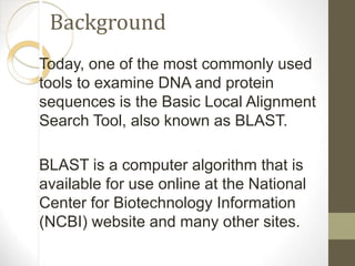 Background
Today, one of the most commonly used
tools to examine DNA and protein
sequences is the Basic Local Alignment
Search Tool, also known as BLAST.
BLAST is a computer algorithm that is
available for use online at the National
Center for Biotechnology Information
(NCBI) website and many other sites.
 