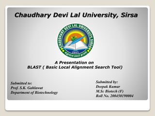 Chaudhary Devi Lal University, Sirsa
A Presentation on
BLAST ( Basic Local Alignment Search Tool)
Submitted to:
Prof. S.K. Gahlawat
Department of Biotechnology
Submitted by:
Deepak Kumar
M.Sc Biotech (F)
Roll No. 200450190004
 