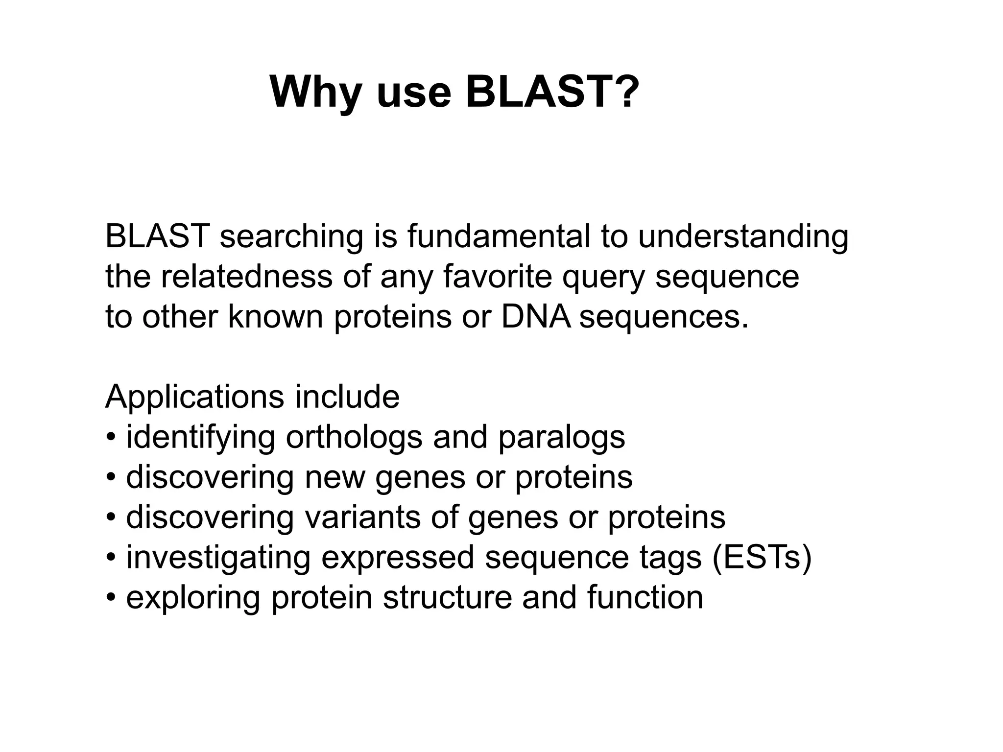 Why use BLAST?
BLAST searching is fundamental to understanding
the relatedness of any favorite query sequence
to other known proteins or DNA sequences.
Applications include
• identifying orthologs and paralogs
• discovering new genes or proteins
• discovering variants of genes or proteins
• investigating expressed sequence tags (ESTs)
• exploring protein structure and function
 